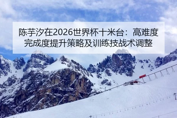 陈芋汐在2026世界杯十米台：高难度完成度提升策略及训练技战术调整