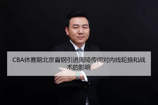 CBA休赛期北京首钢引进周琦传闻对内线轮换和战术的影响