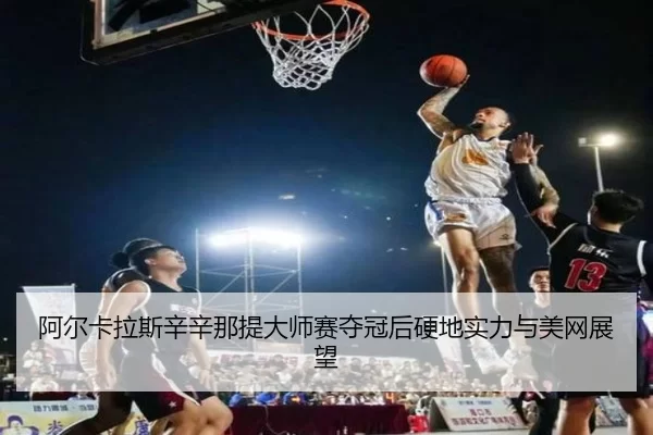 阿尔卡拉斯辛辛那提大师赛夺冠后硬地实力与美网展望
